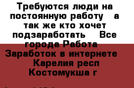 Требуются люди на постоянную работу,  а так же кто хочет подзаработать! - Все города Работа » Заработок в интернете   . Карелия респ.,Костомукша г.